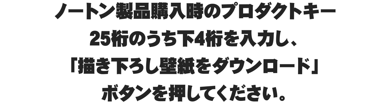 ノートン製品購入時のプロダクトキー25桁のうち下4桁を入力し、「描き下ろし壁紙をダウンロード」ボタンを押してください。