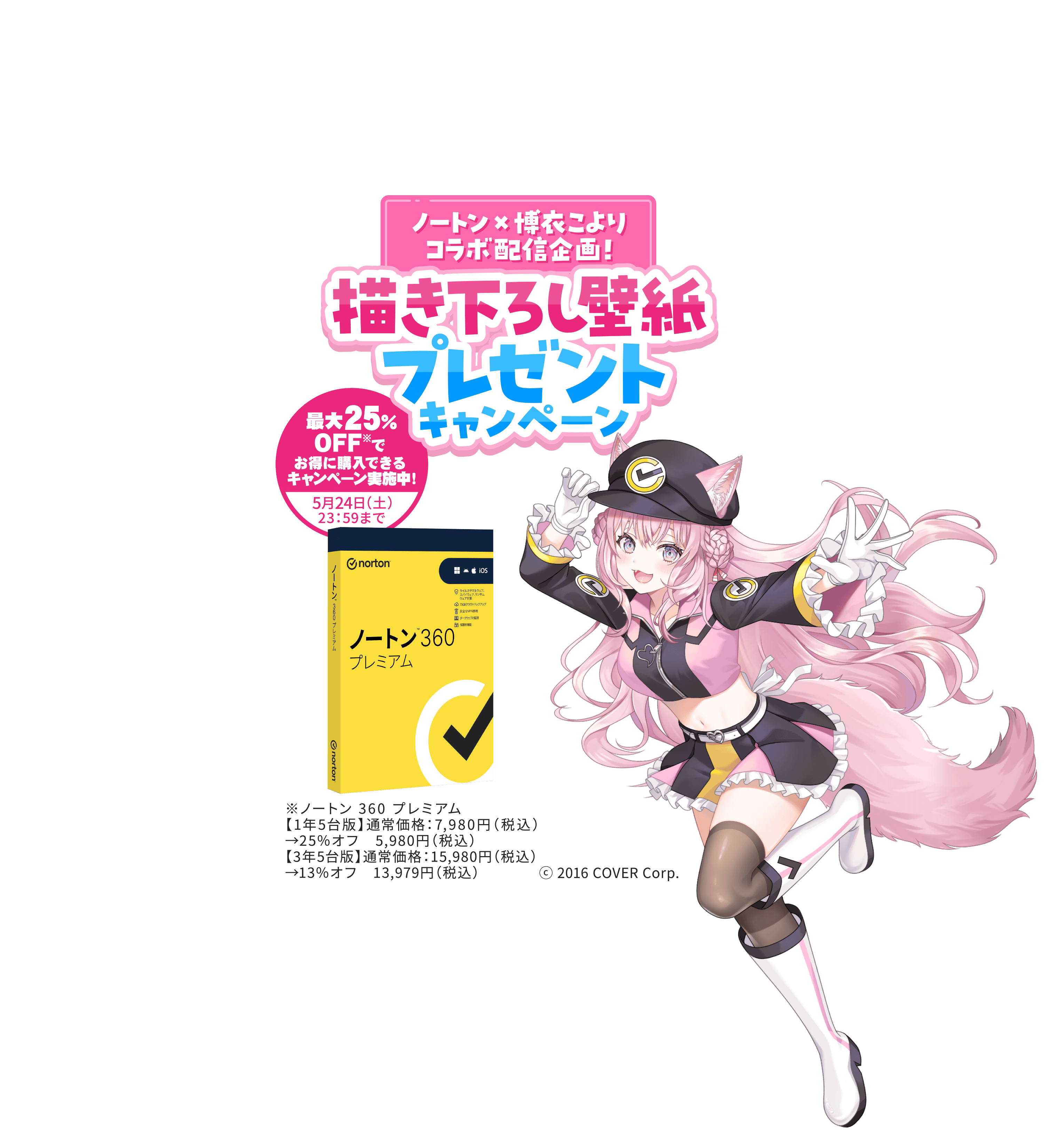 ノートン×博衣こよりコラボ配信企画！ 書き下ろし壁紙プレゼントキャンペーン 最大25％OFF※でお得に購入できるキャンペーン実施中！5月24日（土）23：59まで ※ノートン 360 プレミアム【1年5台版】通常価格：7,980円（税込）→25％オフ　5,980円（税込）【3年5台版】通常価格：15,980円（税込）→13％オフ　13,979円（税込）